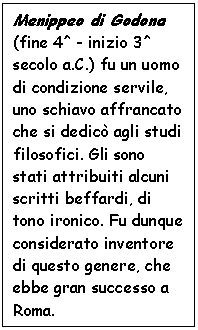 Text Box: Menippeo di Godona (fine 4^ - inizio 3^ secolo a.C.) fu un uomo di condizione servile, uno schiavo affrancato che si dedic agli studi filosofici. Gli sono stati attribuiti alcuni scritti beffardi, di tono ironico. Fu dunque considerato inventore di questo genere, che ebbe gran successo a Roma.

